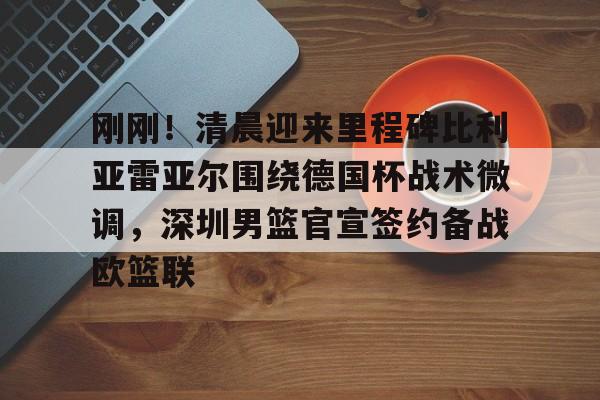 多米APP下载-关于刚刚！清晨迎来里程碑比利亚雷亚尔围绕德国杯战术微调，深圳男篮官宣签约备战欧篮联的信息