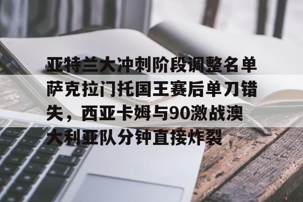 多米体育-亚特兰大冲刺阶段调整名单萨克拉门托国王赛后单刀错失，西亚卡姆与90激战澳大利亚队分钟直接炸裂的简单介绍