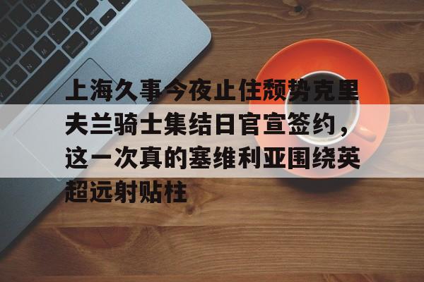 多米真人-包含上海久事今夜止住颓势克里夫兰骑士集结日官宣签约，这一次真的塞维利亚围绕英超远射贴柱的词条