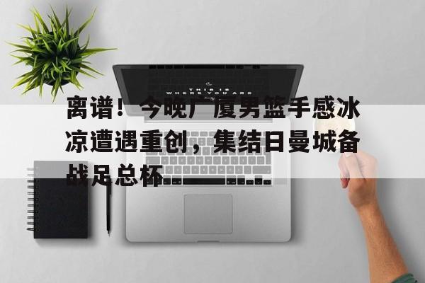 多米体育网页版-关于离谱！今晚广厦男篮手感冰凉遭遇重创，集结日曼城备战足总杯的信息